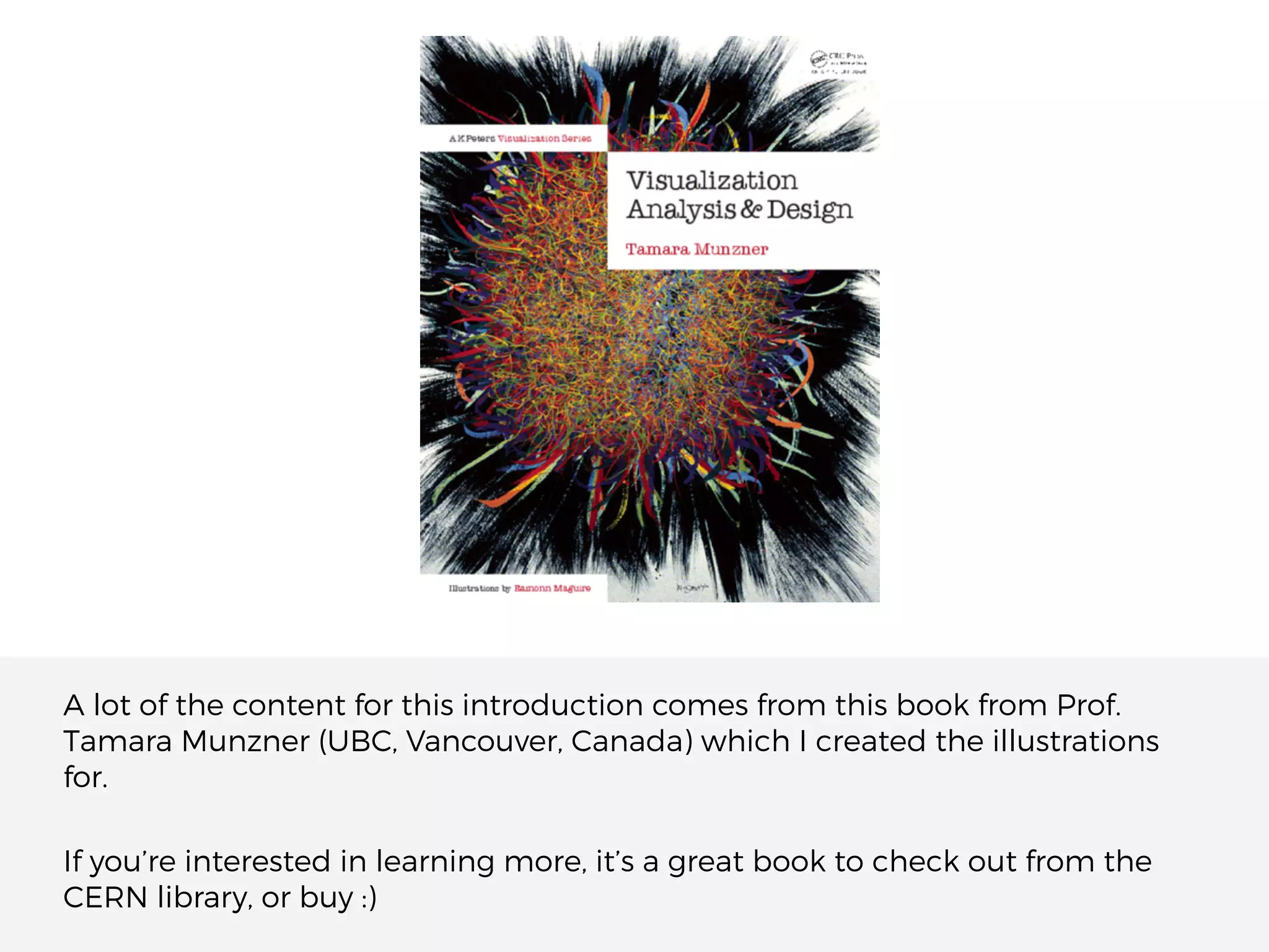 A lot of the content for this introduction comes from this book from Prof.
Tamara Munzner (UBC, Vancouver, Canada) which I created the illustrations
for.
If you’re interested in learning more, it’s a great book to check out from the
CERN library, or buy :)
 