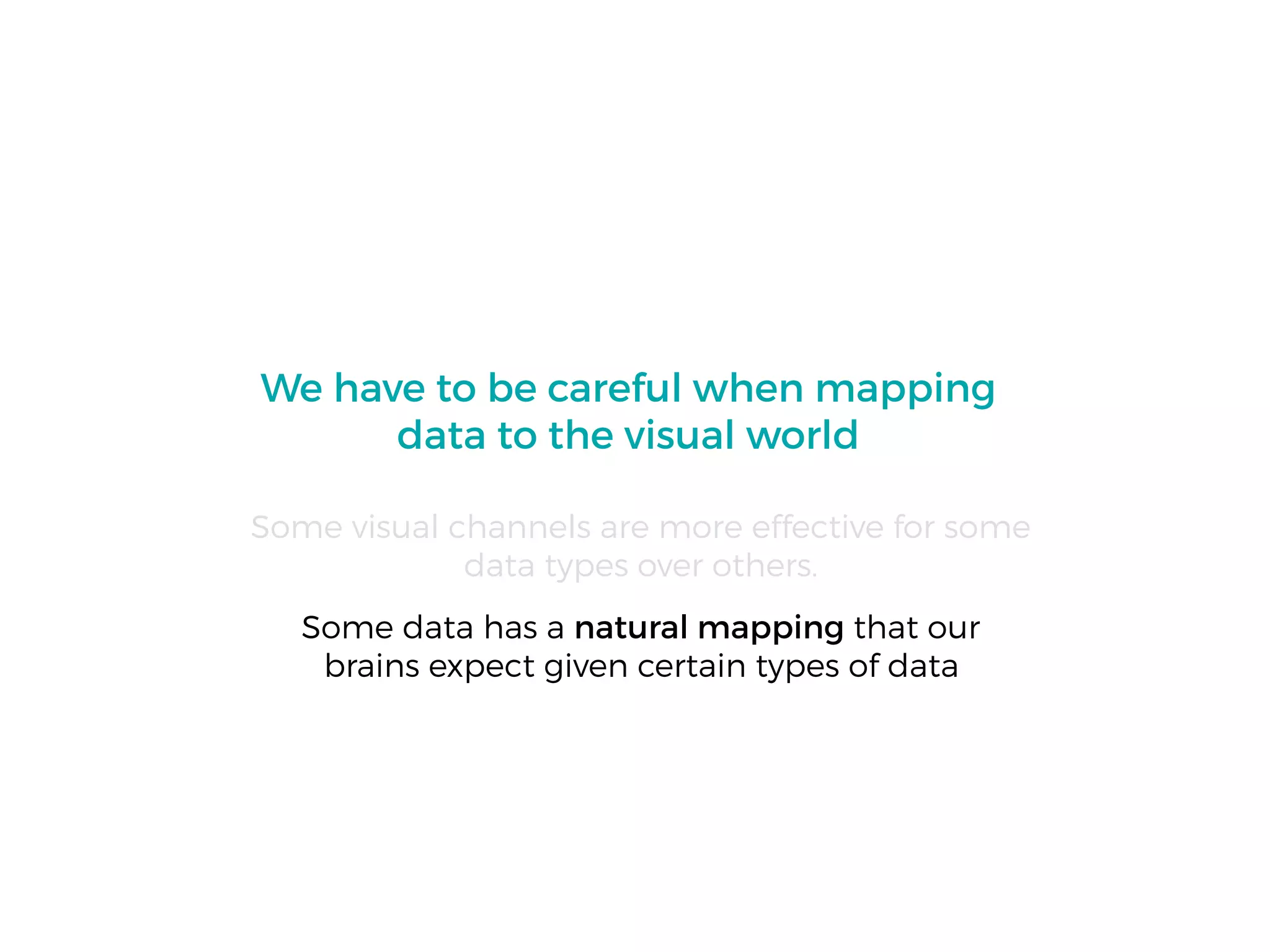We have to be careful when mapping
data to the visual world
Some visual channels are more effective for some
data types over others.
Some data has a natural mapping that our
brains expect given certain types of data
 
