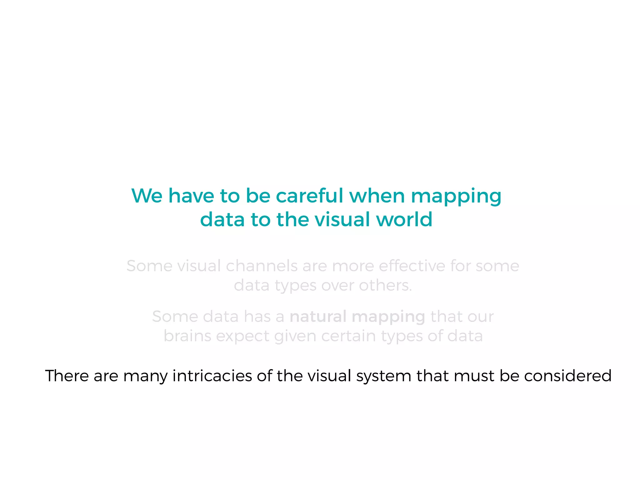 We have to be careful when mapping
data to the visual world
Some visual channels are more effective for some
data types over others.
Some data has a natural mapping that our
brains expect given certain types of data
There are many intricacies of the visual system that must be considered
 