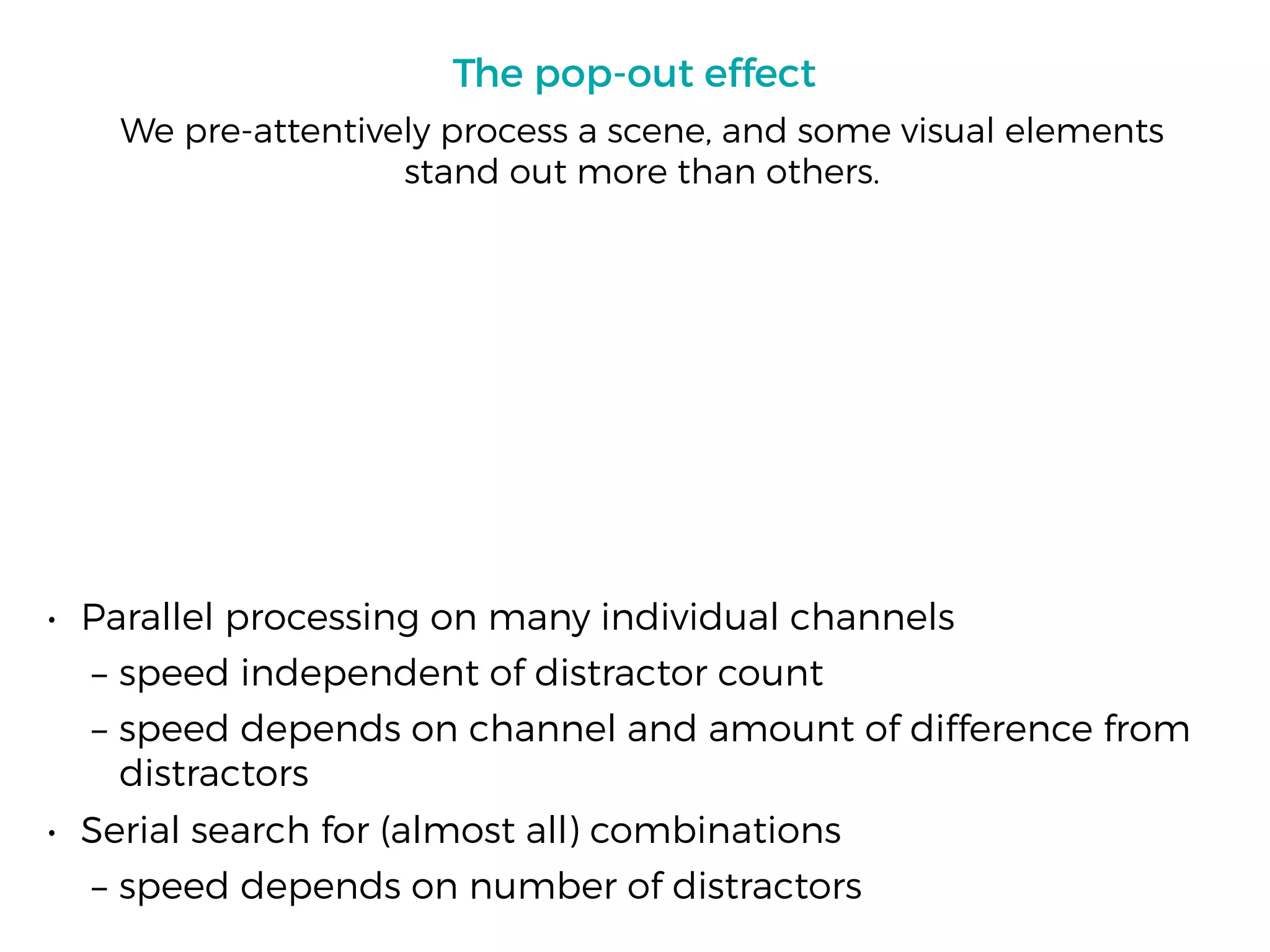 The pop-out effect
• Parallel processing on many individual channels
– speed independent of distractor count
– speed depends on channel and amount of difference from
distractors
• Serial search for (almost all) combinations
– speed depends on number of distractors
We pre-attentively process a scene, and some visual elements
stand out more than others.
 