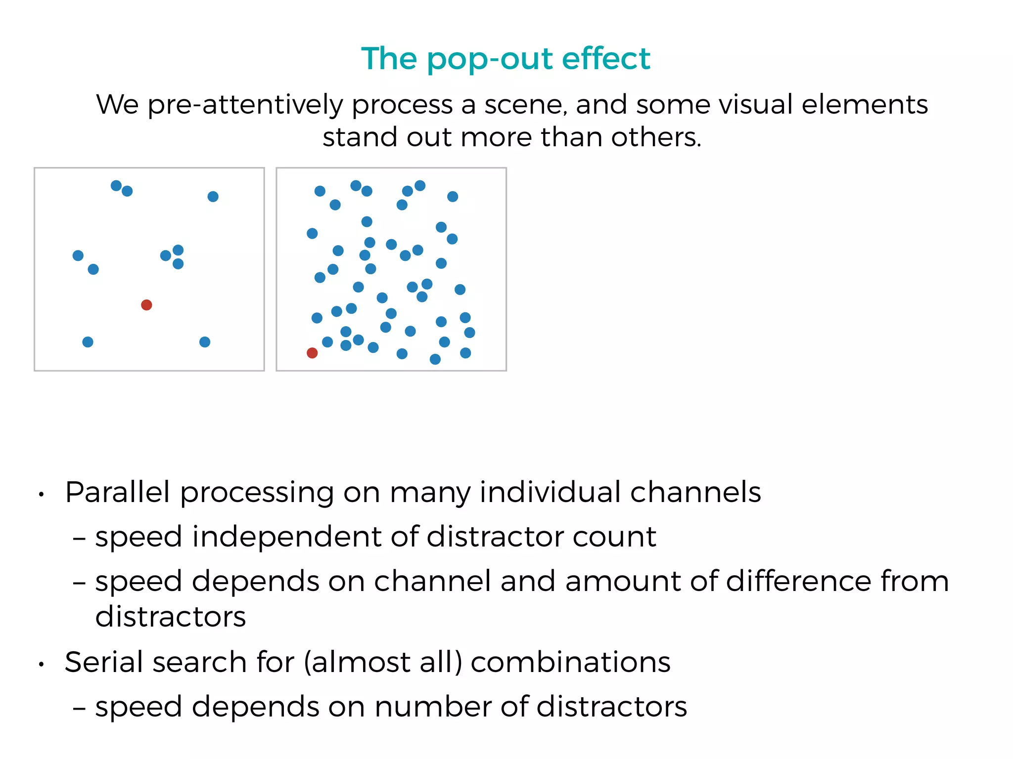 The pop-out effect
• Parallel processing on many individual channels
– speed independent of distractor count
– speed depends on channel and amount of difference from
distractors
• Serial search for (almost all) combinations
– speed depends on number of distractors
We pre-attentively process a scene, and some visual elements
stand out more than others.
 