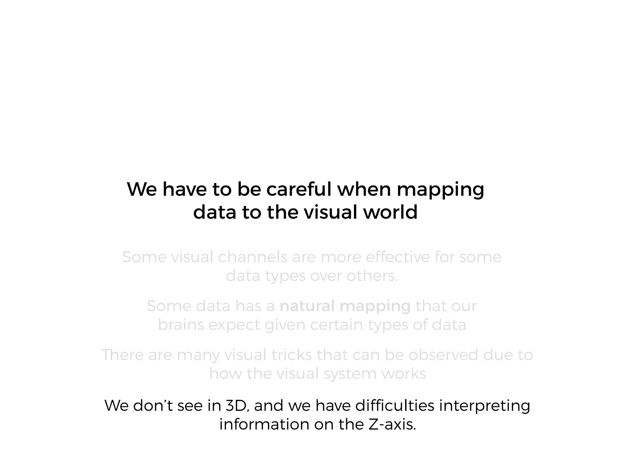 We don’t see in 3D, and we have difﬁculties interpreting
information on the Z-axis.
We have to be careful when mapping
data to the visual world
Some visual channels are more effective for some
data types over others.
Some data has a natural mapping that our
brains expect given certain types of data
There are many visual tricks that can be observed due to
how the visual system works
 