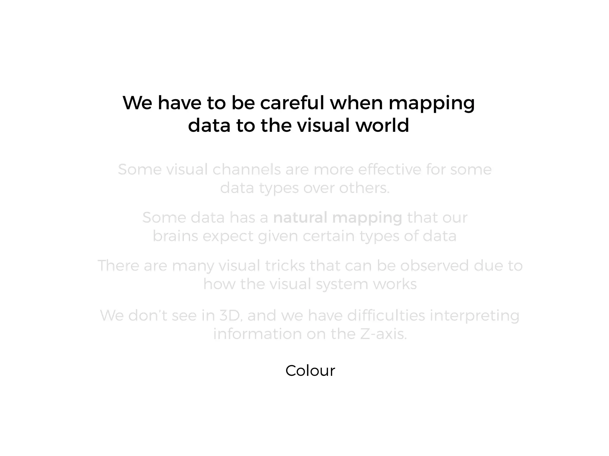 We don’t see in 3D, and we have difﬁculties interpreting
information on the Z-axis.
We have to be careful when mapping
data to the visual world
Some visual channels are more effective for some
data types over others.
Some data has a natural mapping that our
brains expect given certain types of data
There are many visual tricks that can be observed due to
how the visual system works
Colour
 