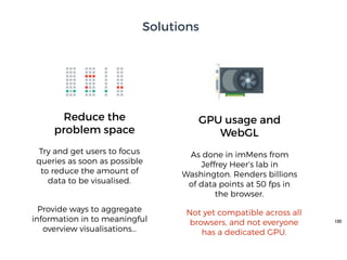 100
GPU usage and
WebGL
Not yet compatible across all
browsers, and not everyone
has a dedicated GPU.
Reduce the
problem space
Try and get users to focus
queries as soon as possible
to reduce the amount of
data to be visualised.
As done in imMens from
Jeffrey Heer’s lab in
Washington. Renders billions
of data points at 50 fps in
the browser.
Provide ways to aggregate
information in to meaningful
overview visualisations…
Solutions
 
