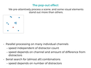 The pop-out effect
• Parallel processing on many individual channels
– speed independent of distractor count
– speed depends on channel and amount of difference from
distractors
• Serial search for (almost all) combinations
– speed depends on number of distractors
We pre-attentively process a scene, and some visual elements
stand out more than others.
 