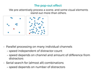 The pop-out effect
• Parallel processing on many individual channels
– speed independent of distractor count
– speed depends on channel and amount of difference from
distractors
• Serial search for (almost all) combinations
– speed depends on number of distractors
We pre-attentively process a scene, and some visual elements
stand out more than others.
 