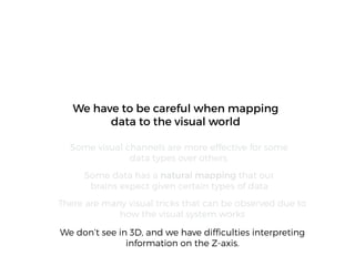 We don’t see in 3D, and we have difﬁculties interpreting
information on the Z-axis.
We have to be careful when mapping
data to the visual world
Some visual channels are more effective for some
data types over others.
Some data has a natural mapping that our
brains expect given certain types of data
There are many visual tricks that can be observed due to
how the visual system works
 