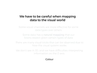 We don’t see in 3D, and we have difﬁculties interpreting
information on the Z-axis.
We have to be careful when mapping
data to the visual world
Some visual channels are more effective for some
data types over others.
Some data has a natural mapping that our
brains expect given certain types of data
There are many visual tricks that can be observed due to
how the visual system works
Colour
 