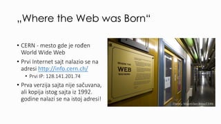 „Where the Web was Born“
• CERN - mesto gde je rođen
World Wide Web
• Prvi Internet sajt nalazio se na
adresi http://info....