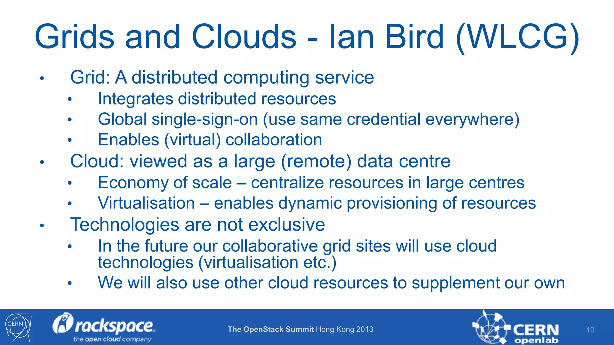 Grids and Clouds - Ian Bird (WLCG)
•

Grid: A distributed computing service
•
•
•

•

Cloud: viewed as a large (remote) data centre
•
•

•

Integrates distributed resources
Global single-sign-on (use same credential everywhere)
Enables (virtual) collaboration
Economy of scale – centralize resources in large centres
Virtualisation – enables dynamic provisioning of resources

Technologies are not exclusive
•
•

In the future our collaborative grid sites will use cloud
technologies (virtualisation etc.)
We will also use other cloud resources to supplement our own
The OpenStack Summit Hong Kong 2013

10

 