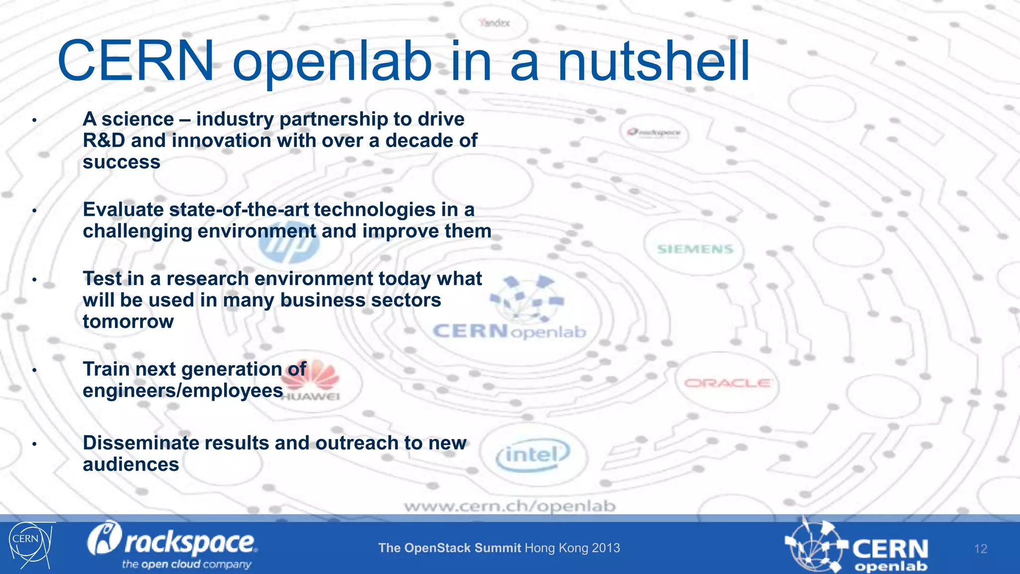CERN openlab in a nutshell
•

A science – industry partnership to drive
R&D and innovation with over a decade of
success

•

Evaluate state-of-the-art technologies in a
challenging environment and improve them

•

Test in a research environment today what
will be used in many business sectors
tomorrow

•

Train next generation of
engineers/employees

•

Disseminate results and outreach to new
audiences

The OpenStack Summit Hong Kong 2013

12

 