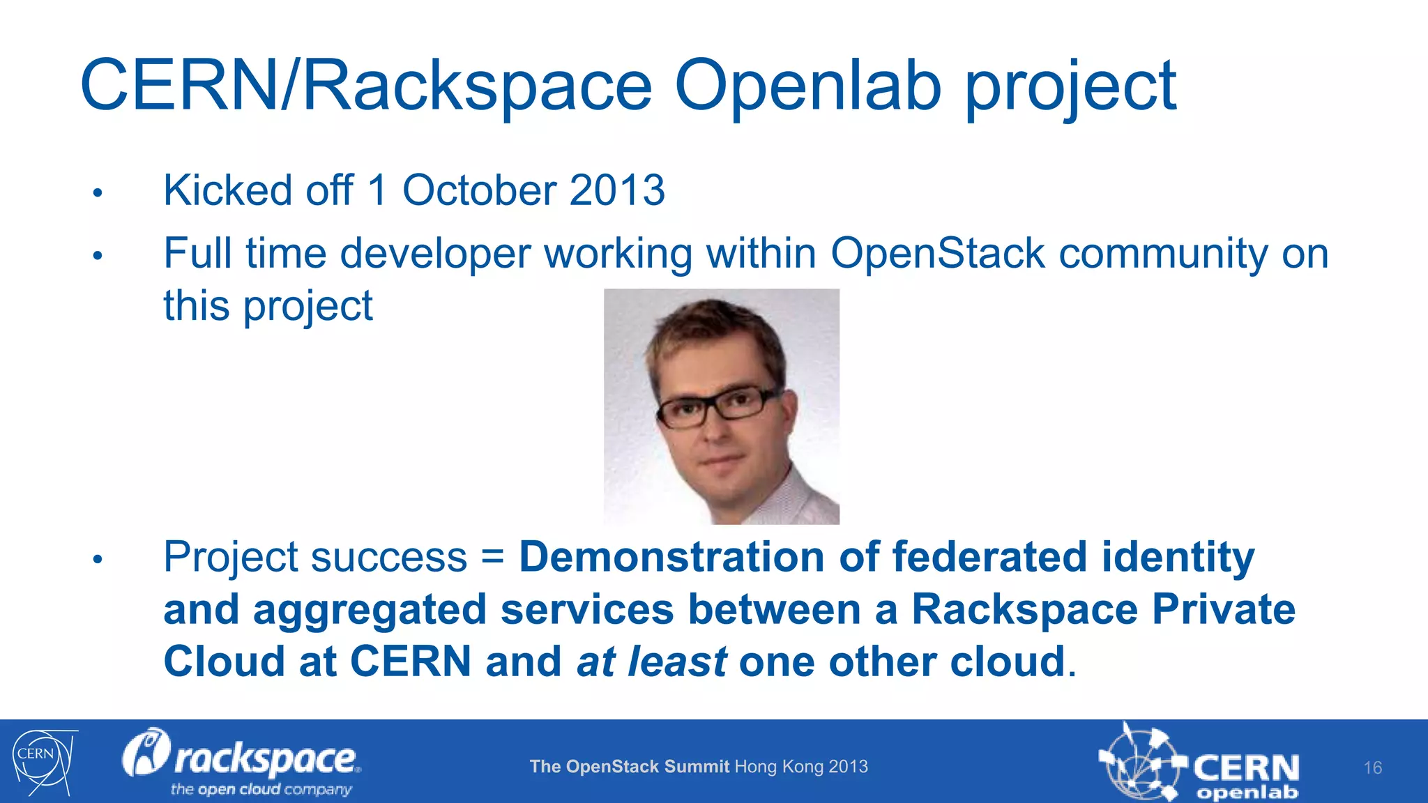 CERN/Rackspace Openlab project
•
•

•

Kicked off 1 October 2013
Full time developer working within OpenStack community on
this project

Project success = Demonstration of federated identity
and aggregated services between a Rackspace Private
Cloud at CERN and at least one other cloud.
The OpenStack Summit Hong Kong 2013

16

 