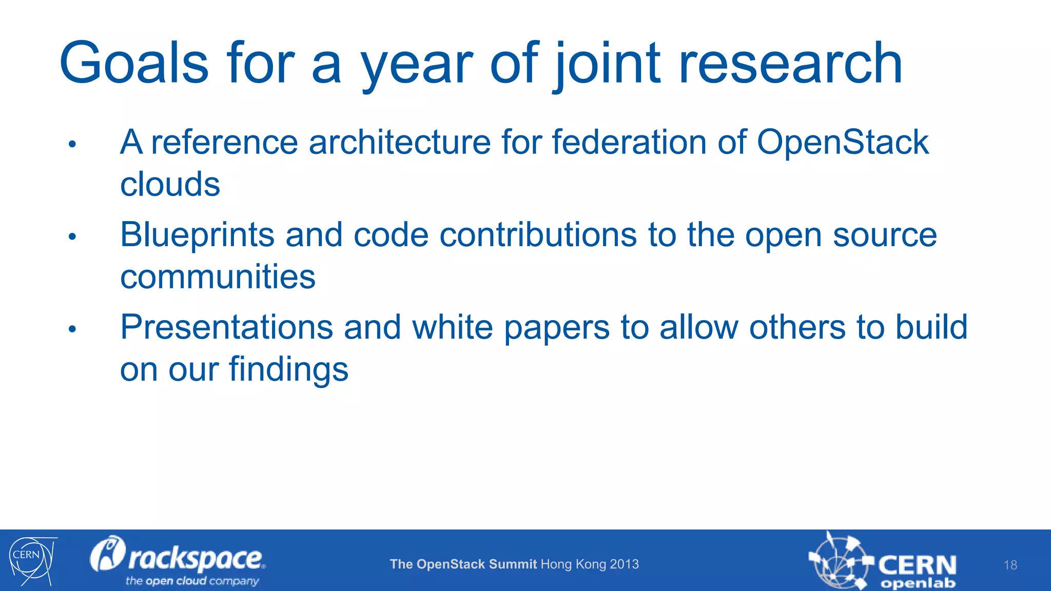 Goals for a year of joint research
•
•
•

A reference architecture for federation of OpenStack
clouds
Blueprints and code contributions to the open source
communities
Presentations and white papers to allow others to build
on our findings

The OpenStack Summit Hong Kong 2013

18

 