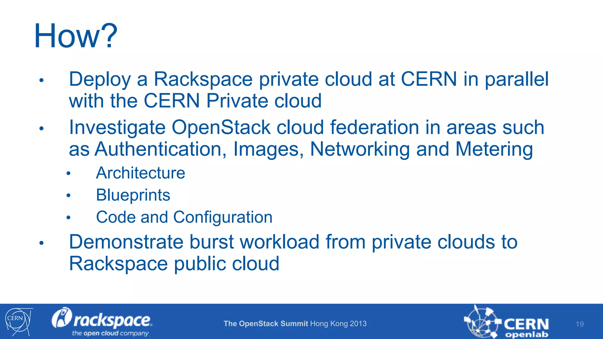 How?
•

•

Deploy a Rackspace private cloud at CERN in parallel
with the CERN Private cloud
Investigate OpenStack cloud federation in areas such
as Authentication, Images, Networking and Metering
•
•
•

•

Architecture
Blueprints
Code and Configuration

Demonstrate burst workload from private clouds to
Rackspace public cloud
The OpenStack Summit Hong Kong 2013

19

 