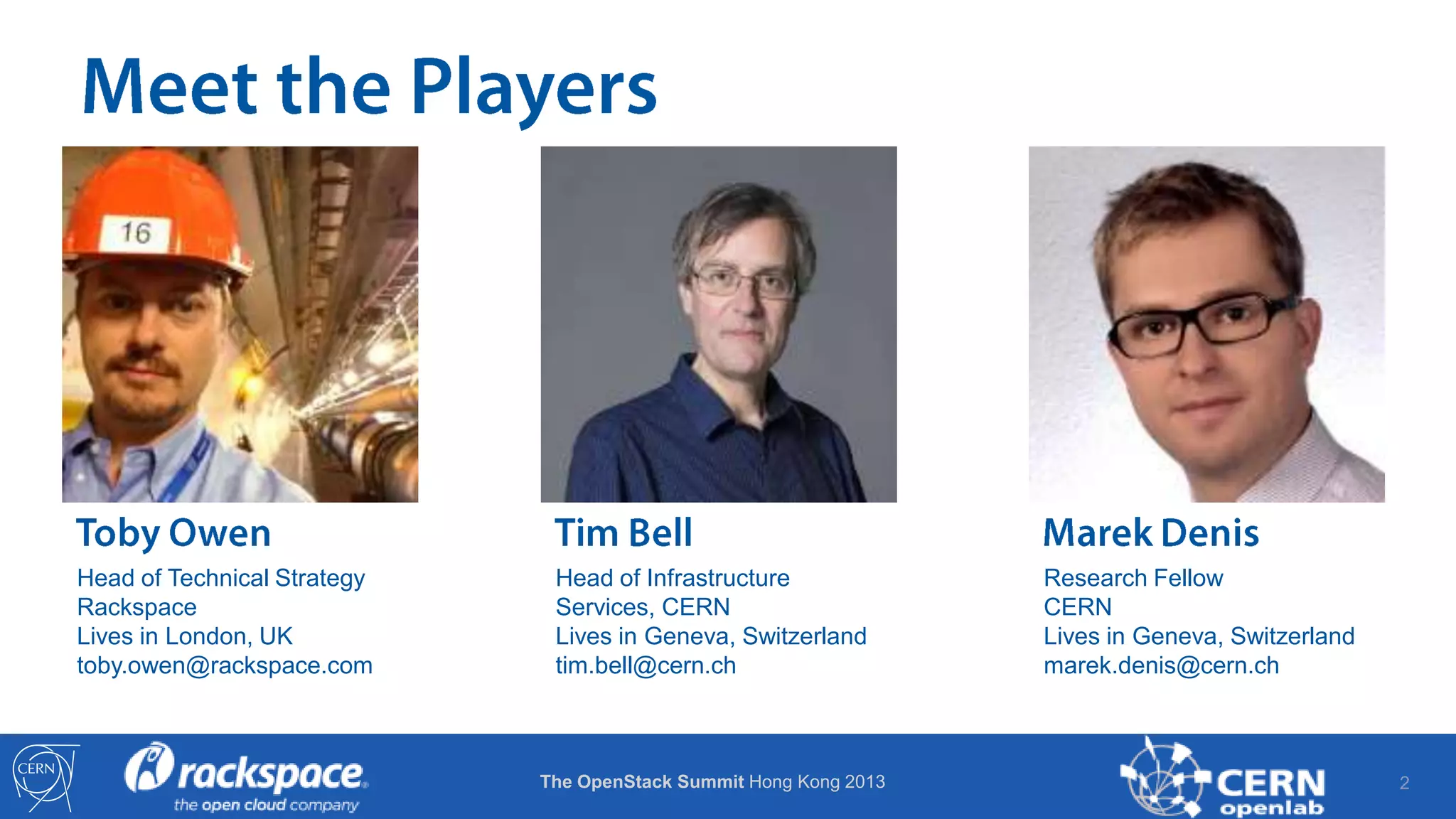 Head of Technical Strategy
Rackspace
Lives in London, UK
toby.owen@rackspace.com

Head of Infrastructure
Services, CERN
Lives in Geneva, Switzerland
tim.bell@cern.ch

The OpenStack Summit Hong Kong 2013

Research Fellow
CERN
Lives in Geneva, Switzerland
marek.denis@cern.ch

2

 