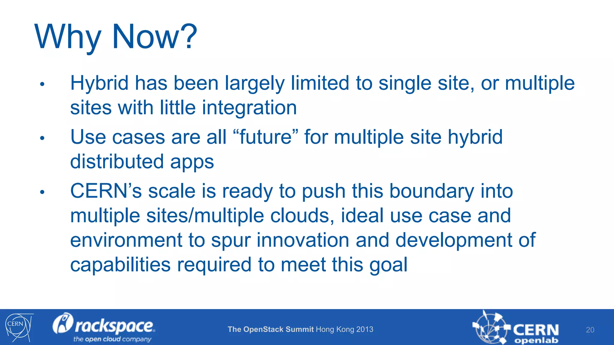 Why Now?
•
•
•

Hybrid has been largely limited to single site, or multiple
sites with little integration
Use cases are all “future” for multiple site hybrid
distributed apps
CERN’s scale is ready to push this boundary into
multiple sites/multiple clouds, ideal use case and
environment to spur innovation and development of
capabilities required to meet this goal
The OpenStack Summit Hong Kong 2013

20

 