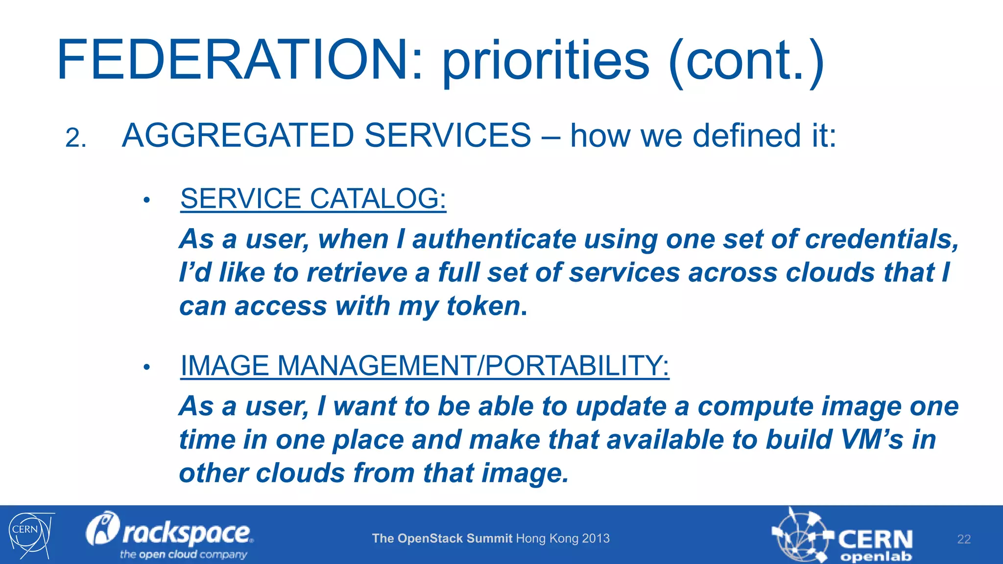 FEDERATION: priorities (cont.)
2.

AGGREGATED SERVICES – how we defined it:
•

SERVICE CATALOG:
As a user, when I authenticate using one set of credentials,
I’d like to retrieve a full set of services across clouds that I
can access with my token.

•

IMAGE MANAGEMENT/PORTABILITY:
As a user, I want to be able to update a compute image one
time in one place and make that available to build VM’s in
other clouds from that image.
The OpenStack Summit Hong Kong 2013

22

 