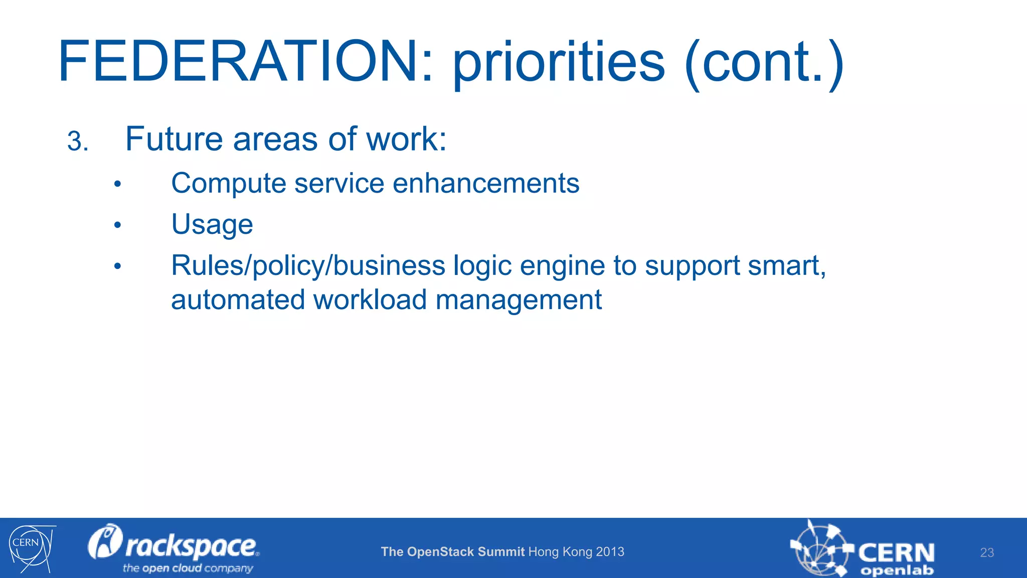 FEDERATION: priorities (cont.)
Future areas of work:

3.
•
•
•

Compute service enhancements
Usage
Rules/policy/business logic engine to support smart,
automated workload management

The OpenStack Summit Hong Kong 2013

23

 