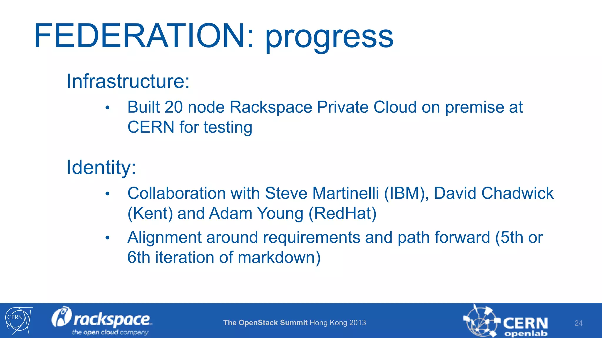 FEDERATION: progress
Infrastructure:
•

Built 20 node Rackspace Private Cloud on premise at
CERN for testing

Identity:
•
•

Collaboration with Steve Martinelli (IBM), David Chadwick
(Kent) and Adam Young (RedHat)
Alignment around requirements and path forward (5th or
6th iteration of markdown)

The OpenStack Summit Hong Kong 2013

24

 