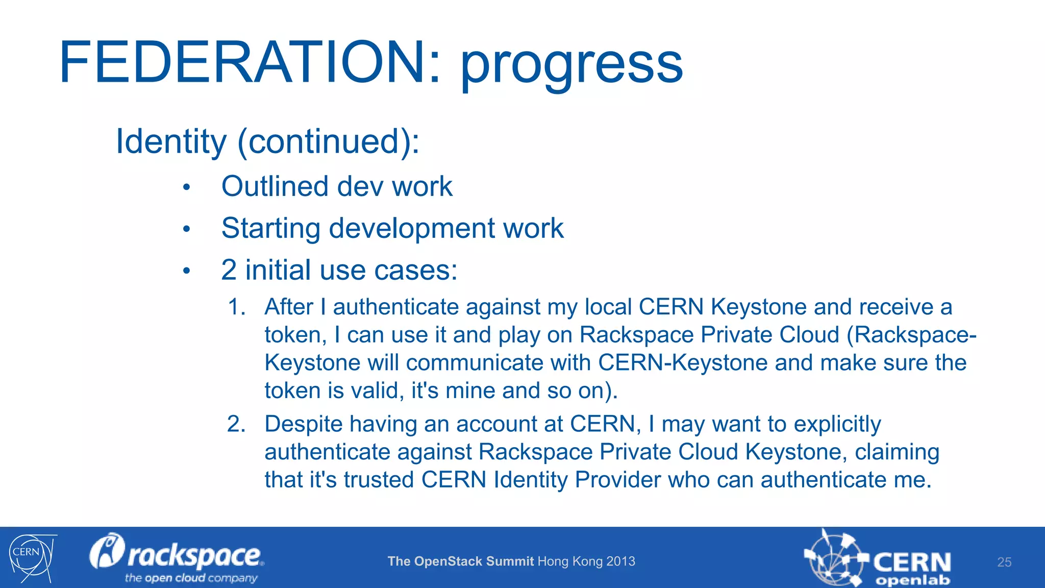 FEDERATION: progress
Identity (continued):
•
•
•

Outlined dev work
Starting development work
2 initial use cases:
1. After I authenticate against my local CERN Keystone and receive a
token, I can use it and play on Rackspace Private Cloud (RackspaceKeystone will communicate with CERN-Keystone and make sure the
token is valid, it's mine and so on).
2. Despite having an account at CERN, I may want to explicitly
authenticate against Rackspace Private Cloud Keystone, claiming
that it's trusted CERN Identity Provider who can authenticate me.

The OpenStack Summit Hong Kong 2013

25

 