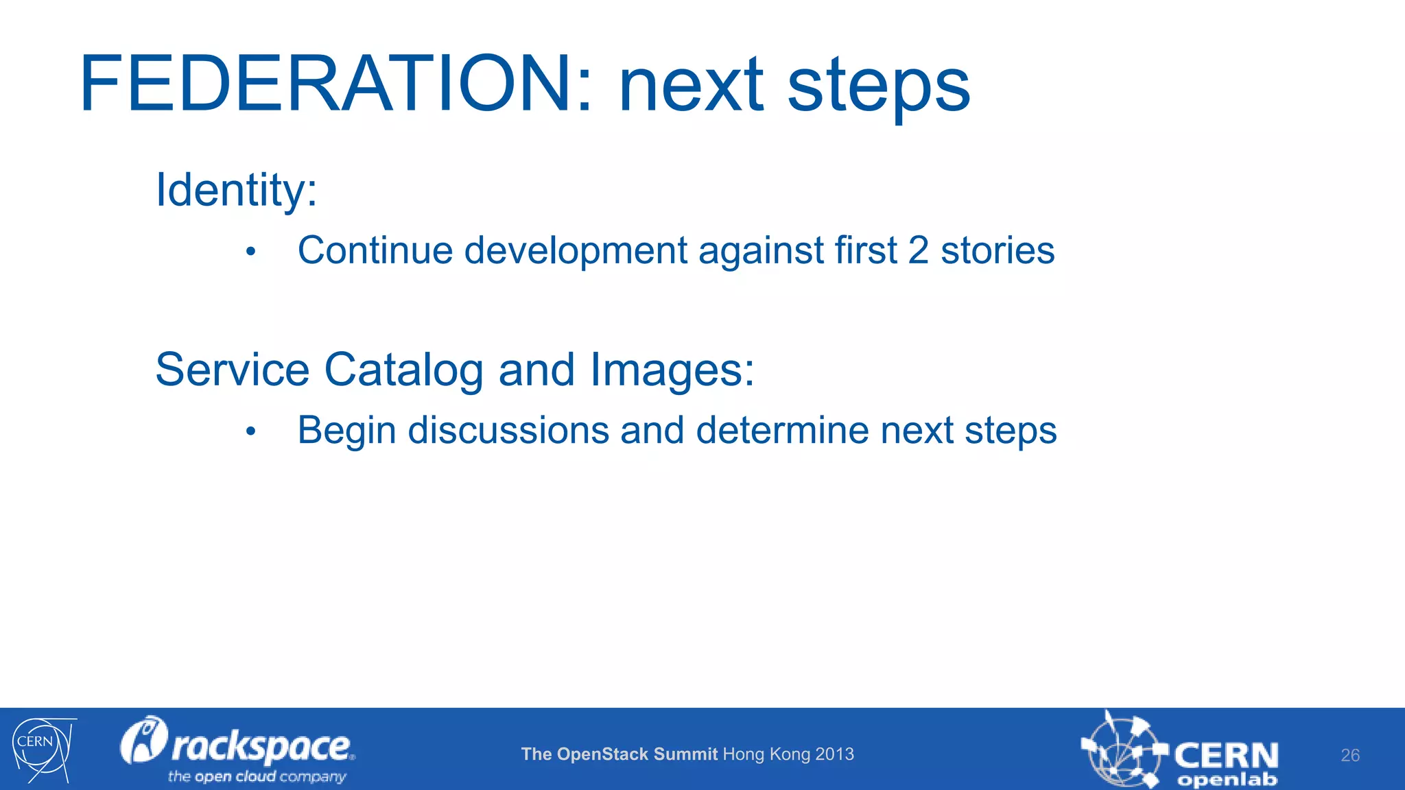 FEDERATION: next steps
Identity:
•

Continue development against first 2 stories

Service Catalog and Images:
•

Begin discussions and determine next steps

The OpenStack Summit Hong Kong 2013

26

 