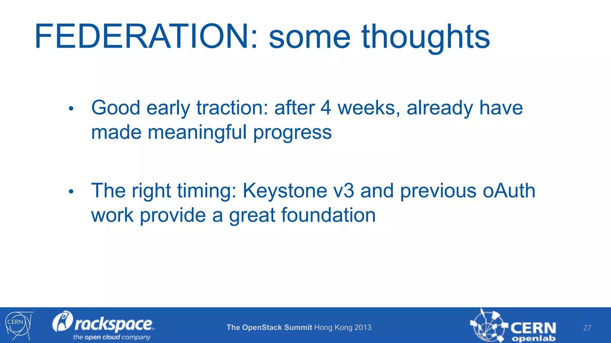 FEDERATION: some thoughts
• Good early traction: after 4 weeks, already have

made meaningful progress
• The right timing: Keystone v3 and previous oAuth

work provide a great foundation

The OpenStack Summit Hong Kong 2013

27

 