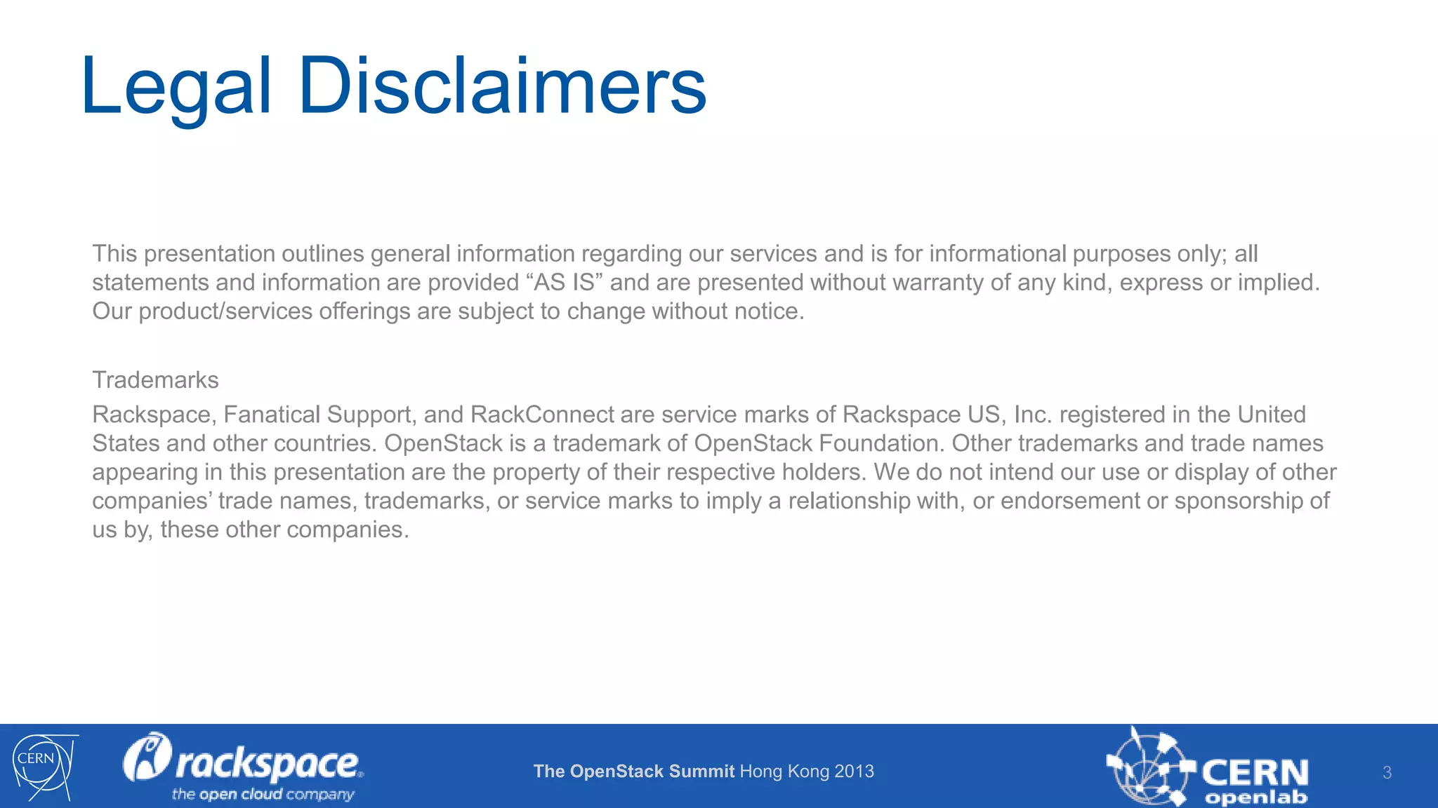 Legal Disclaimers
This presentation outlines general information regarding our services and is for informational purposes only; all
statements and information are provided “AS IS” and are presented without warranty of any kind, express or implied.
Our product/services offerings are subject to change without notice.
Trademarks
Rackspace, Fanatical Support, and RackConnect are service marks of Rackspace US, Inc. registered in the United
States and other countries. OpenStack is a trademark of OpenStack Foundation. Other trademarks and trade names
appearing in this presentation are the property of their respective holders. We do not intend our use or display of other
companies’ trade names, trademarks, or service marks to imply a relationship with, or endorsement or sponsorship of
us by, these other companies.

The OpenStack Summit Hong Kong 2013

3

 