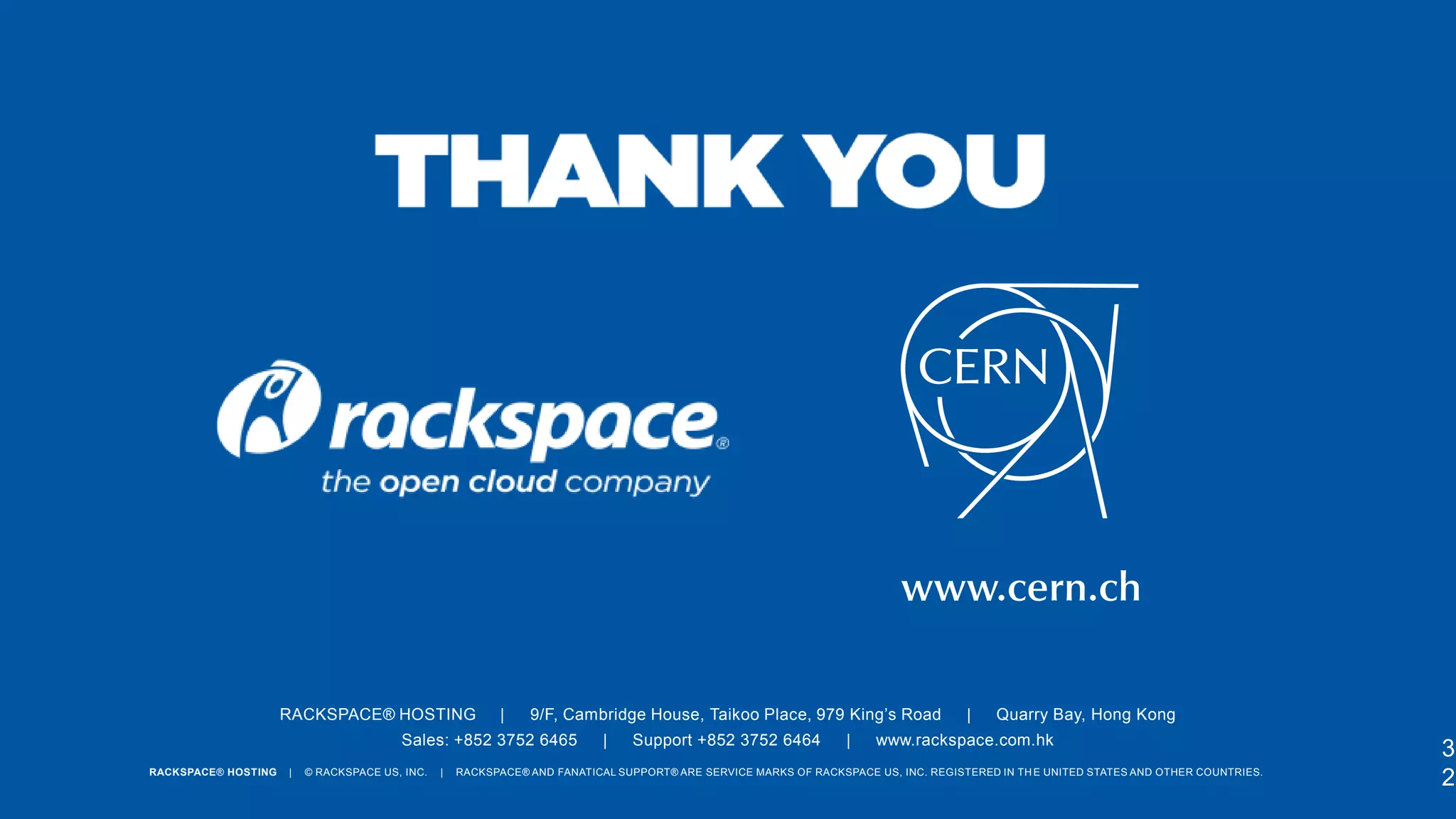 RACKSPACE® HOSTING

|

9/F, Cambridge House, Taikoo Place, 979 King’s Road

Sales: +852 3752 6465
RACKSPACE® HOSTING

|

© RACKSPACE US, INC.

|

|

Support +852 3752 6464

|

|

Quarry Bay, Hong Kong

www.rackspace.com.hk

RACKSPACE® AND FANATICAL SUPPORT® ARE SERVICE MARKS OF RACKSPACE US, INC. REGISTERED IN TH E UNITED STATES AND OTHER COUNTRIES.

3
2

 