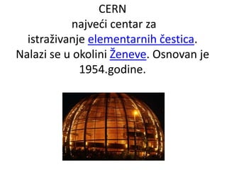 CERN
najveći centar za
istraživanje elementarnih čestica.
Nalazi se u okolini Ženeve. Osnovan je
1954.godine.
 
