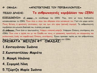 4η
ΟΜΑΔΑ: «ΑΡΧΙΤΕΚΤΟΝΕΣ ΤΟΥ ΠΕΡΙΒΑΛΛΟΝΤΟΣ»
ΠΕΔΙΟ ΔΡΑΣΗΣ: Το ανθρωπογενές περιβάλλον του CERN
ΕΞΕΙΔΙΚΕΥΣΗ: Ο χώρος: τo οικοδόμημα του CERN. Πώς, πότε με ποιες διαδικασίες
κατασκευάστηκε το CERN; Ποιοι ήταν οι λόγοι που οδήγησαν στην κατασκευή του; Γιατί στο χώρο αυτόν;
Ποιες θετικές ή αρνητικές επιπτώσεις είχε και έχει στη γύρω (αστική) περιοχή; Το ανθρωπογενές
περιβάλλον στη μέγιστη διάστασή του, ή απλώς μια αρχή;
Οι άνθρωποι: Ποιοι ήταν οι πρωτεργάτες; Υπάρχει ελληνική ανάμιξη; Υπάρχουν Έλληνες επιστήμονες στο
CERN; Ποια είναι η σχέση του με την Ελλάδα και ποιες οι εργασιακές προοπτικές για σύγχρονους και
μελλοντικούς (εσάς για παράδειγμα) Έλληνες επιστήμονες; Έχουν προκύψει οφέλη για την ανθρωπότητα;
Φυσική, Τεχνολογία, Αρχιτεκτονική ή άλλες επιστήμες, συναντήθηκαν στο CERN;
ΟΝΟΜΑΤΑ ΜΕΛΩΝ 4ΗΣ
ΟΜΑΔΑΣ:
1.Κοντογιάννου Ιωάννα
2.Κωνσταντέλλου Μαριέτα
3. Μακρή Ηλιάννα
4. Σεφερλή Νίκη
5.Τζώρτζη Μαρία Ιωάννα
 
