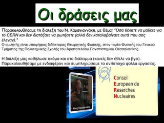 Οι δράσεις μαςΟι δράσεις μας
Παρακολουθήσαμε τη διάλεξη του Ν. Καραγιαννάκη, με θέμα:Παρακολουθήσαμε τη διάλεξη του Ν. Καραγιαννάκη, με θέμα: ""Όσα θέλατε να μάθετε γιαΌσα θέλατε να μάθετε για
το CERN και δεν διστάζατε να ρωτήσετε (αλλά δεν καταλαβαίνατε αυτά που σαςτο CERN και δεν διστάζατε να ρωτήσετε (αλλά δεν καταλαβαίνατε αυτά που σας
έλεγαν)."έλεγαν)."
Ο ομιλητής είναι υποψήφιος διδάκτορας Θεωρητικής Φυσικής, στον τομέα Φυσικής του Γενικού
Τμήματος της Πολυτεχνικής Σχολής του Αριστοτελείου Πανεπιστημίου Θεσσαλονίκης.
Η διάλεξη μας καθήλωσε ακόμα και στο διάλειμμα (κανείς δεν ήθελε να βγει).
Παρακολουθήσαμε με ενδιαφέρον και συμπληρώσαμε τα αντίστοιχα φύλλα εργασίας.
 
