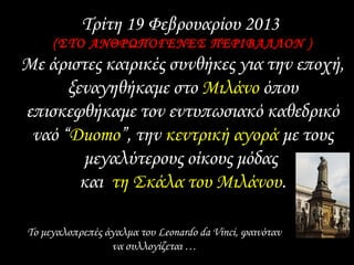 Τρίτη 19 Φεβρουαρίου 2013
(ΣΤΟ ΑΝΘΡΩΠΟΓΕΝΕΣ ΠΕΡΙΒΑΛΛΟΝ )
Με άριστες καιρικές συνθήκες για την εποχή,
ξεναγηθήκαμε στο Μιλάνο όπου
επισκεφθήκαμε τον εντυπωσιακό καθεδρικό
ναό “Duomo”, την κεντρική αγορά με τους
μεγαλύτερους οίκους μόδας
και τη Σκάλα του Μιλάνου.
Το μεγαλοπρεπές άγαλμα του Leonardo da Vinci, φαινόταν
να συλλογίζεται …
 