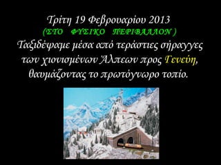 Τρίτη 19 Φεβρουαρίου 2013
(ΣΤΟ ΦΥΣΙΚΟ ΠΕΡΙΒΑΛΛΟΝ )(ΣΤΟ ΦΥΣΙΚΟ ΠΕΡΙΒΑΛΛΟΝ )
Ταξιδέψαμε μέσα από τεράστιες σήραγγες
των χιονισμένων Άλπεων προς Γενεύη,
θαυμάζοντας το πρωτόγνωρο τοπίο.
 
