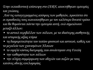 Στην εκπαιδευτική επίσκεψη στο CERN, αποκτήθηκαν εμπειρίες
και γνώσεις.
Από τις καταγεγραμμένες απόψεις των μαθητών, προκύπτει ότι
οι προσδοκίες τους ικανοποιήθηκαν με τον καλύτερο δυνατό τρόπο
και θα θυμούνται πάντα την εμπειρία αυτή, ενώ σημειώνουν
μεταξύ άλλων:
• το αστικό περιβάλλον των πόλεων, με τα ιδιαίτερης αισθητικής
και ιστορικής αξίας κτίρια
• τη διαφορετικότητα του τοπίου φυσικού και αστικού, καθώς και
το μεγαλείο των χιονισμένων Άλπεων
• το υψηλό κόστος διατροφής που συνάντησαν στη Γενεύη
• την καθαριότητα των πόλεων
• την πλήρη συμμόρφωση των οδηγών και πεζών με τους
κανόνες οδικής κυκλοφορίας
 