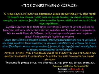 «ΠΩΣ ΣΥΝΕΣΤΗΚΕΝ Ο ΚΟΣΜΟΣ»
Ο κόσμος αυτός, σε (αυτή την) διασπαρμένη μορφή εσχηματίσθη με τον εξής τρόπο:
Τα σώματα των ατόμων, χωρίς αιτία και τυχαία έχοντας την κίνηση, κινούμενα
συνεχώς και ταχύτατα, [και] δια τούτο ποικιλίαν έχοντα πλήθος επί τον αυτό (τόπο)
συγκεντρώθησαν…
Συναθροιζομένων δε εν ταυτό (στον ίδιο τόπο) εξ’ αυτών τα μεν όσα μείζονα και
βαρύτερα, υπό κάτω πάντων (στο κέντρο) εκάθιζαν, όσα δε μικρά και περιφερόμενα,
λεία και ευολίσθητα, εξεθλίβοντο, αυτά, κατά την συγκέντρωση των σωμάτων
σχηματίζοντας μετέωρο (ουράνιο φαινόμενο).
Όμως όταν εξέλιπε η πληκτική δύναμη (πλήττω=βαρώ=βαρυτική) που τα μετεώριζε
και έπαψε να οδηγεί (τα άτομα) προς το μετέωρο, εμποδίζοντο να φτάσουν (τα άτομα)
κάτω (δηλαδή στο κέντρο του φαινομένου), βιαίως δε (με έκρηξη) αυτά εσπρώχθησαν
σε τόπους που μπορούσαν να τα δεχθούν.
Αυτοί δε (οι τόποι) ήταν ο περιβάλλον χώρος και σ’ αυτόν τον χώρο το πλήθος των
σωμάτων διεσπάσθη. Περιπλεκόμενα δε μεταξύ τους κατά τη διαίρεση τον ουρανό
εγέννησαν!
Της αυτής δε φύσεως άτομα, που είναι ποκίλα… την φύση των άστρων αποτελούν.
Λεύκιππος ο Αβδηρίτης Testimonia 24.2
Φιλόσοφος του 5ου π.Χ. αι.
(Εφημερίδα Παρατηρητής της Λακωνίας)
 