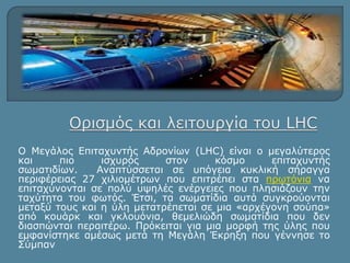 Ο Μεγάλος Επιταχυντής Αδρονίων (LHC) είναι o μεγαλύτερος 
και πιο ισχυρός στον κόσμο επιταχυντής 
σωματιδίων. Αναπτύσσεται σε υπόγεια κυκλική σήραγγα 
περιφέρειας 27 χιλιομέτρων που επιτρέπει στα πρωτόνια να 
επιταχύνονται σε πολύ υψηλές ενέργειες που πλησιάζουν την 
ταχύτητα του φωτός. Έτσι, τα σωματίδια αυτά συγκρούονται 
μεταξύ τους και η ύλη μετατρέπεται σε μια «αρχέγονη σούπα» 
από κουάρκ και γκλουόνια, θεμελιώδη σωματίδια που δεν 
διασπώνται περαιτέρω. Πρόκειται για μια μορφή της ύλης που 
εμφανίστηκε αμέσως μετά τη Μεγάλη Έκρηξη που γέννησε το 
Σύμπαν 
 