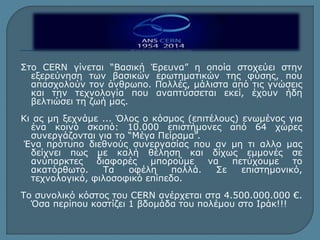 Στο CERN γίνεται “Βασική Έρευνα” η οποία στοχεύει στην 
εξερεύνηση των βασικών ερωτηματικών της φύσης, που 
απασχολούν τον άνθρωπο. Πολλές, μάλιστα από τις γνώσεις 
και την τεχνολογία που αναπτύσσεται εκεί, έχουν ήδη 
βελτιώσει τη ζωή μας. 
Κι ας μη ξεχνάμε ... Όλος ο κόσμος (επιτέλους) ενωμένος για 
ένα κοινό σκοπό: 10.000 επιστήμονες από 64 χώρες 
συνεργάζονται για το “Μέγα Πείραμα”. 
Ένα πρότυπο διεθνούς συνεργασίας που αν μη τι αλλο μας 
δείχνει πως με καλή θέληση και δίχως εμμονές σε 
ανύπαρκτες διαφορές μπορούμε να πετύχουμε το 
ακατόρθωτο. Τα οφέλη πολλά. Σε επιστημονικό, 
τεχνολογικό, φιλοσοφικό επίπεδο. 
Το συνολικό κόστος του CERN ανέρχεται στα 4.500.000.000 €. 
Όσα περίπου κοστίζει 1 βδομάδα του πολέμου στο Ιράκ!!! 
 