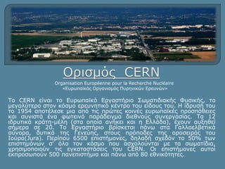 Organisation Européenne pour la Recherche Nucléaire 
«Ευρωπαϊκός Οργανισμός Πυρηνικών Ερευνών» 
Το CERN είναι το Ευρωπαϊκό Εργαστήριο Σωματιδιακής Φυσικής, το 
μεγαλύτερο στον κόσμο ερευνητικό κέντρο του είδους του. Η ίδρυσή του 
το 1954 αποτέλεσε μια από τις πρώτες κοινές ευρωπαϊκές προσπάθειες 
και συνιστά ένα φωτεινό παράδειγμα διεθνούς συνεργασίας. Τα 12 
ιδρυτικά κράτη-μέλη (στα οποία ανήκει και η Ελλάδα), έχουν αυξηθεί 
σήμερα σε 20. Το Εργαστήριο βρίσκεται πάνω στα Γαλλοελβετικά 
σύνορα, δυτικά της Γενεύης, στους πρόποδες της οροσειράς του 
Ιούρα(Jura). Περίπου 6500 επιστήμονες, δηλαδή σχεδόν το 50% των 
επιστημόνων σ' όλο τον κόσμο που ασχολούνται με τα σωματίδια, 
χρησιμοποιούν τις εγκαταστάσεις του CERN. Οι επιστήμονες αυτοί 
εκπροσωπούν 500 πανεπιστήμια και πάνω από 80 εθνικότητες. 
 
