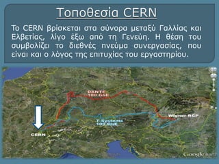To CERN βρίσκεται στα σύνορα μεταξύ Γαλλίας και 
Ελβετίας, λίγο έξω από τη Γενεύη. Η θέση του 
συμβολίζει το διεθνές πνεύμα συνεργασίας, που 
είναι και ο λόγος της επιτυχίας του εργαστηρίου. 
 