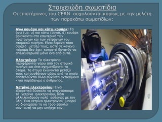  Ανω κουάρκ και κάτω κουάρκ: Τα 
άνω (up, u) και κάτω (down, d) κουάρκ 
βρίσκονται στο εσωτερικό των 
πρωτονίων και των νετρονίων του 
ατομικού πυρήνα. Είναι δεμένα τόσο 
σφιχτά μεταξύ τους, ώστε σε κανένα 
πείραμα δεν έχει καταστεί δυνατόν να 
απελευθερωθεί μόνο ένα από αυτά. 
 Ηλεκτρόνια: Τα ηλεκτρόνια 
περιφέρονται γύρω από τον ατομικό 
πυρήνα και έτσι σχηματίζονται τα 
άτομα. Τα άτομα ενώνονται μεταξύ 
τους και συνθέτουν μόρια από τα οποία 
αποτελούνται άλλα σύνθετα αντικείμενα 
- για παράδειγμα ο άνθρωπος. 
 Νετρίνα ηλεκτρονίου: Είναι 
εξαιρετικά δύσκολο να ανιχνεύσουμε 
τα νετρίνα ηλεκτρονίου, διότι 
αλληλεπιδρούν πολύ ασθενώς με την 
ύλη. Ένα νετρίνο ηλεκτρονίου μπορεί 
να διαπεράσει τη γη τόσο εύκολα 
σαν αυτή να μην υπήρχε καν. 
 