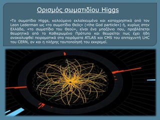 Ορισμός σωματιδίου Higgs 
•Το σωματίδιο Higgs, καλούμενο εκλαϊκευμένα και καταχρηστικά από τον 
Leon Lederman ως «το σωματίδιο Θεός» («the God particle») ή, κυρίως στην 
Ελλάδα, «το σωματίδιο του Θεού», είναι ένα μποζόνιο που, προβλέπεται 
θεωρητικά από το Καθιερωμένο Πρότυπο και θεωρείται πως έχει ήδη 
ανακαλυφθεί πειραματικά στα πειράματα ATLAS και CMS του επιταχυντή LHC 
του CERΝ, αν και η πλήρης ταυτοποίησή του εκκρεμεί. 
 