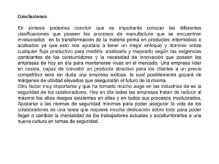 Conclusiones
En síntesis podemos concluir que es importante conocer las diferentes
clasificaciones que poseen los procesos de manufactura que se encuentran
involucrados en la transformación de la materia prima en productos intermedios o
acabados ya que esto nos ayudara a tener un mejor enfoque y dominio sobre
cualquier flujo productivo para medirlo, analizarlo y mejorarlo según las exigencias
cambiantes de los consumidores y la necesidad de innovación que poseen las
empresas de hoy en día para mantenerse vivas en el mercado. Una empresa líder
en costos, capaz de concebir un producto atractivo para los clientes a un precio
competitivo será sin duda una empresa exitosa, la cual posiblemente gozará de
márgenes de utilidad elevados que asegurarán el futuro de la misma.
Otro factor muy importante y que ha tomado mucho auge en las industrias de es la
seguridad de los colaboradores. Hoy en día todas las empresas tratan de reducir al
máximo los altos riesgos existentes en ellas y en todos sus procesos involucrados.
Ajustarse a las normas de seguridad mínimas para poder asegurar la vida de los
colaboradores es una tarea que requiere mucha dedicación sobre todo para poder
llegar a cambiar la mentalidad de los trabajadores actuales y acostumbrarlos a una
nueva cultura en temas de seguridad.
 