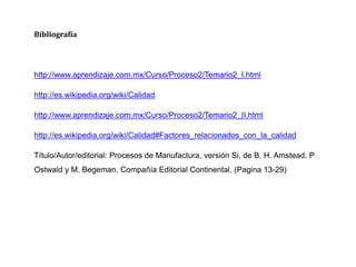 Bibliografía
http://www.aprendizaje.com.mx/Curso/Proceso2/Temario2_I.html
http://es.wikipedia.org/wiki/Calidad
http://www.aprendizaje.com.mx/Curso/Proceso2/Temario2_II.html
http://es.wikipedia.org/wiki/Calidad#Factores_relacionados_con_la_calidad
Título/Autor/editorial: Procesos de Manufactura, versión Si, de B. H. Amstead. P
Ostwald y M. Begeman. Compañía Editorial Continental. (Pagina 13-29)
 
