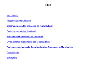 Índice
Introducción
Procesos de Manufactura
Clasificación de los procesos de manufactura:
Factores que afectan la calidad
Factores relacionados con la calidad
Otros factores relacionados con la calidad son:
Factores que afectan la Seguridad en los Procesos de Manufactura
Conclusiones
Bibliografía
 