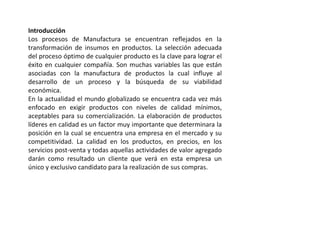 Introducción
Los procesos de Manufactura se encuentran reflejados en la
transformación de insumos en productos. La selección adecuada
del proceso óptimo de cualquier producto es la clave para lograr el
éxito en cualquier compañía. Son muchas variables las que están
asociadas con la manufactura de productos la cual influye al
desarrollo de un proceso y la búsqueda de su viabilidad
económica.
En la actualidad el mundo globalizado se encuentra cada vez más
enfocado en exigir productos con niveles de calidad mínimos,
aceptables para su comercialización. La elaboración de productos
líderes en calidad es un factor muy importante que determinara la
posición en la cual se encuentra una empresa en el mercado y su
competitividad. La calidad en los productos, en precios, en los
servicios post-venta y todas aquellas actividades de valor agregado
darán como resultado un cliente que verá en esta empresa un
único y exclusivo candidato para la realización de sus compras.
 