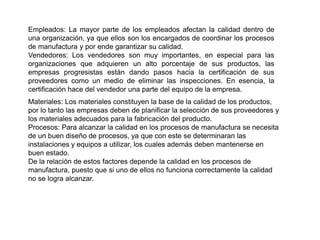 Empleados: La mayor parte de los empleados afectan la calidad dentro de
una organización, ya que ellos son los encargados de coordinar los procesos
de manufactura y por ende garantizar su calidad.
Vendedores: Los vendedores son muy importantes, en especial para las
organizaciones que adquieren un alto porcentaje de sus productos, las
empresas progresistas están dando pasos hacia la certificación de sus
proveedores como un medio de eliminar las inspecciones. En esencia, la
certificación hace del vendedor una parte del equipo de la empresa.
Materiales: Los materiales constituyen la base de la calidad de los productos,
por lo tanto las empresas deben de planificar la selección de sus proveedores y
los materiales adecuados para la fabricación del producto.
Procesos: Para alcanzar la calidad en los procesos de manufactura se necesita
de un buen diseño de procesos, ya que con este se determinaran las
instalaciones y equipos a utilizar, los cuales además deben mantenerse en
buen estado.
De la relación de estos factores depende la calidad en los procesos de
manufactura, puesto que si uno de ellos no funciona correctamente la calidad
no se logra alcanzar.
 