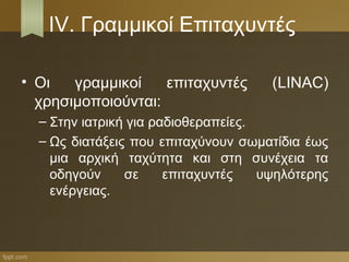 IV. Γραμμικοί Επιταχυντές

• Οι   γραμμικοί    επιταχυντές       (LINAC)
  χρησιμοποιούνται:
  – Στην ιατρική για ραδιοθεραπείες.
  – Ως διατάξεις που επιταχύνουν σωματίδια έως
    μια αρχική ταχύτητα και στη συνέχεια τα
    οδηγούν     σε     επιταχυντές   υψηλότερης
    ενέργειας.
 