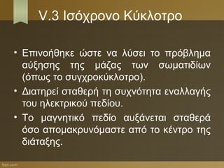 V.3 Ισόχρονο Κύκλοτρο

• Επινοήθηκε ώστε να λύσει το πρόβλημα
  αύξησης της μάζας των σωματιδίων
  (όπως το συγχροκύκλοτρο).
• Διατηρεί σταθερή τη συχνότητα εναλλαγής
  του ηλεκτρικού πεδίου.
• Το μαγνητικό πεδίο αυξάνεται σταθερά
  όσο απομακρυνόμαστε από το κέντρο της
  διάταξης.
 