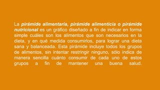La pirámide alimentaria, pirámide alimenticia o pirámide
nutricional es un gráfico diseñado a fin de indicar en forma
simple cuáles son los alimentos que son necesarios en la
dieta, y en qué medida consumirlos, para lograr una dieta
sana y balanceada. Esta pirámide incluye todos los grupos
de alimentos, sin intentar restringir ninguno, sólo indica de
manera sencilla cuánto consumir de cada uno de estos
grupos a fin de mantener una buena salud.