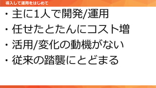 導入して運用をはじめて
・主に1人で開発/運用
・任せたとたんにコスト増
・活用/変化の動機がない
・従来の踏襲にとどまる
 
